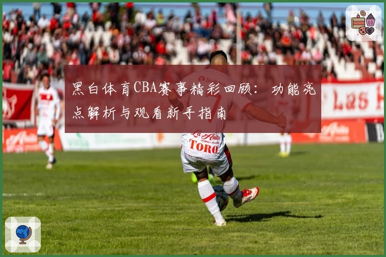 黑白体育CBA赛事精彩回顾：功能亮点解析与观看新手指南