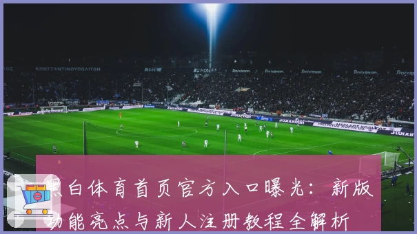 黑白体育首页官方入口曝光：新版功能亮点与新人注册教程全解析
