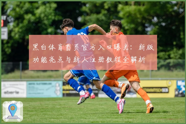 黑白体育首页官方入口曝光：新版功能亮点与新人注册教程全解析