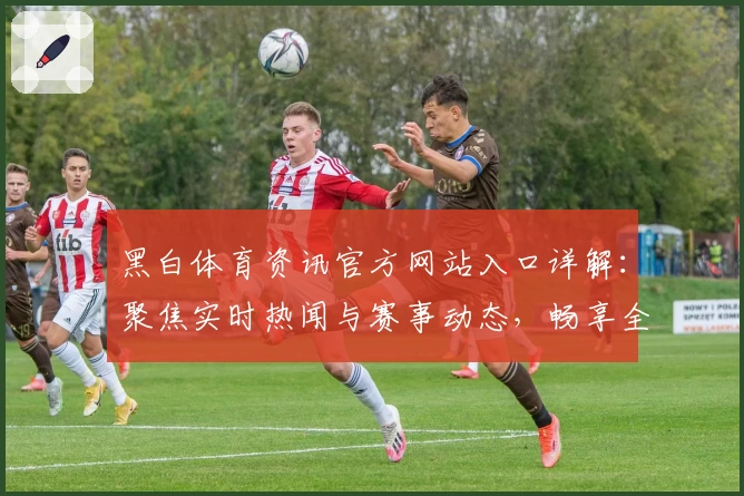 黑白体育资讯官方网站入口详解：聚焦实时热闻与赛事动态，畅享全方位精彩体验