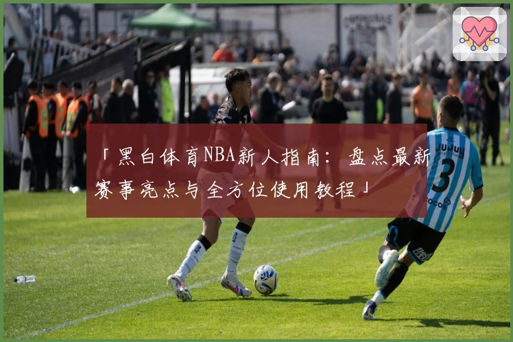 「黑白体育NBA新人指南：盘点最新赛事亮点与全方位使用教程」