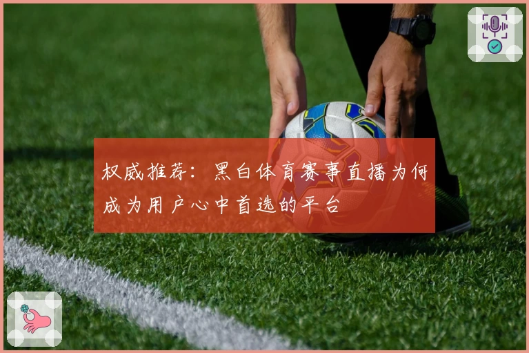 权威推荐：黑白体育赛事直播为何成为用户心中首选的平台