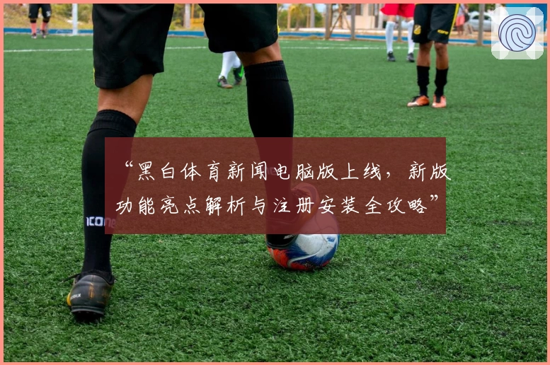 “黑白体育新闻电脑版上线，新版功能亮点解析与注册安装全攻略”