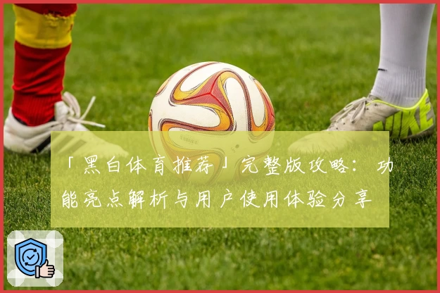 「黑白体育推荐」完整版攻略：功能亮点解析与用户使用体验分享