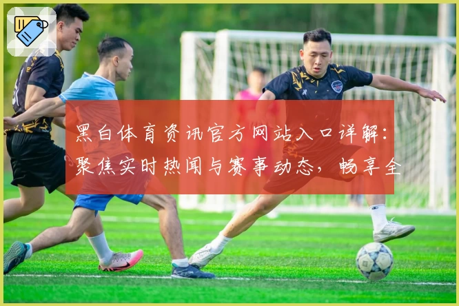 黑白体育资讯官方网站入口详解：聚焦实时热闻与赛事动态，畅享全方位精彩体验