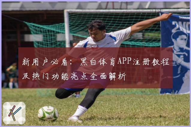 新用户必看：黑白体育APP注册教程及热门功能亮点全面解析