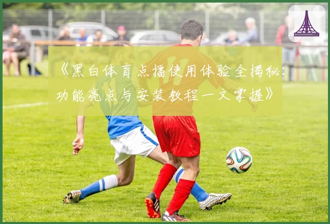 《黑白体育点播使用体验全揭秘：功能亮点与安装教程一文掌握》