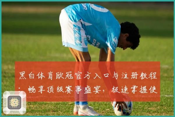 黑白体育欧冠官方入口与注册教程：畅享顶级赛事盛宴，极速掌握使用秘籍！