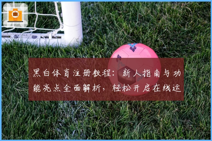 黑白体育注册教程：新人指南与功能亮点全面解析，轻松开启在线运动新体验