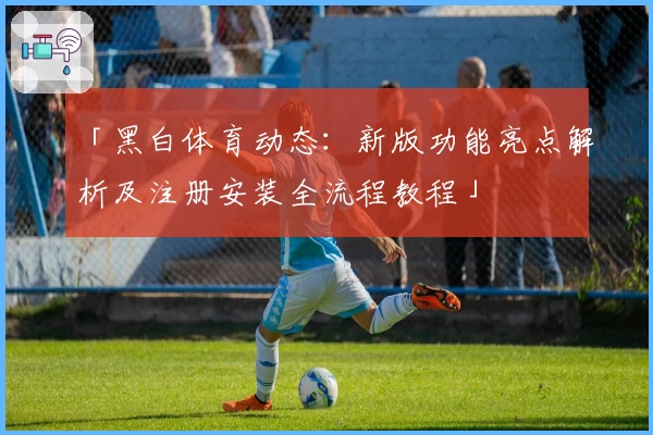 「黑白体育动态:新版功能亮点解析及注册安装全流程教程」