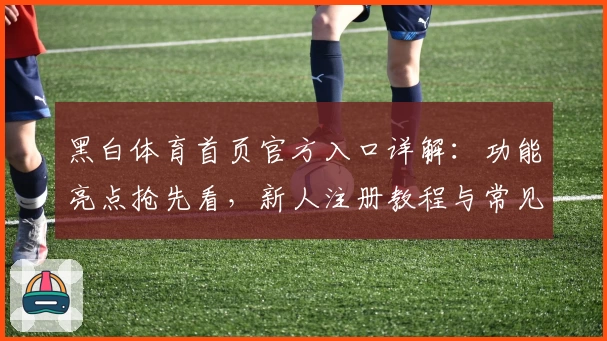 黑白体育首页官方入口详解：功能亮点抢先看，新人注册教程与常见问题全指南