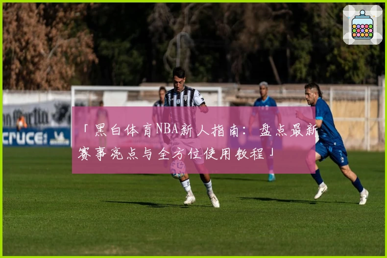 「黑白体育NBA新人指南：盘点最新赛事亮点与全方位使用教程」