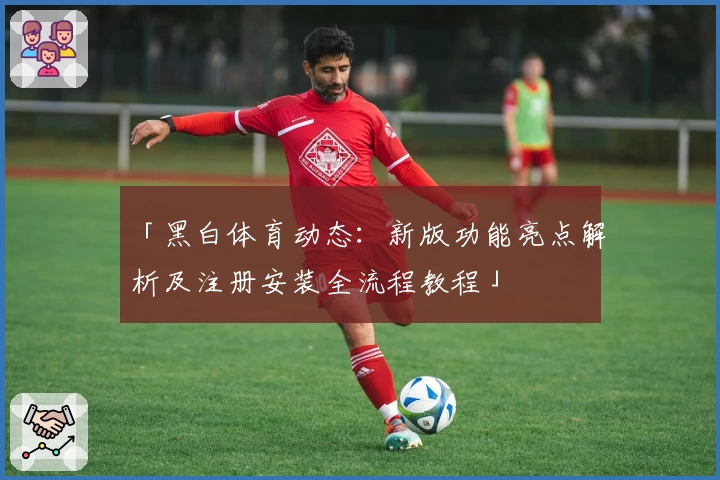 「黑白体育动态：新版功能亮点解析及注册安装全流程教程」