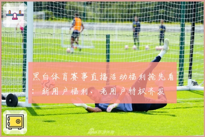 黑白体育赛事直播活动福利抢先看：新用户福利、老用户特权齐发