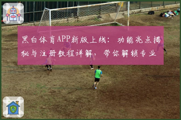 黑白体育APP新版上线：功能亮点揭秘与注册教程详解，带你解锁专业体育盛宴