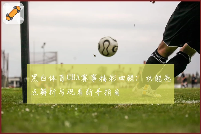 黑白体育CBA赛事精彩回顾:功能亮点解析与观看新手指南