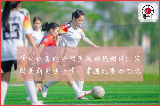 黑白体育比分网页版功能测评：实时更新更快一步，掌握比赛动态无压力