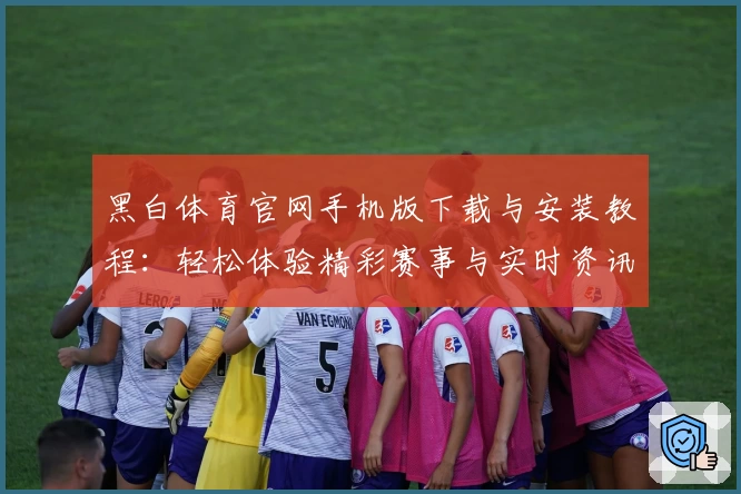 黑白体育官网手机版下载与安装教程：轻松体验精彩赛事与实时资讯
